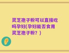 灵芝孢子粉可以直接吃吗孕妇(孕妇能否食用灵芝孢子粉？)