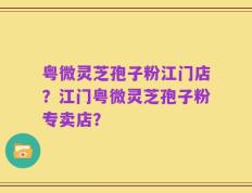 粤微灵芝孢子粉江门店？江门粤微灵芝孢子粉专卖店？