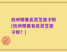 杭州哪里卖灵芝孢子粉(杭州哪里有卖灵芝孢子粉？)
