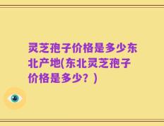 灵芝孢子价格是多少东北产地(东北灵芝孢子价格是多少？)