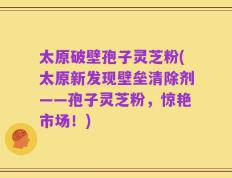 太原破壁孢子灵芝粉(太原新发现壁垒清除剂——孢子灵芝粉，惊艳市场！)