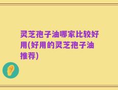 灵芝孢子油哪家比较好用(好用的灵芝孢子油推荐)
