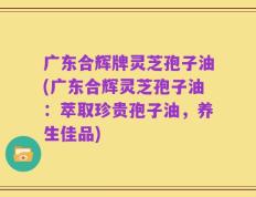 广东合辉牌灵芝孢子油(广东合辉灵芝孢子油：萃取珍贵孢子油，养生佳品)