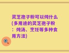 灵芝孢子粉可以炖什么(多用途的灵芝孢子粉：炖汤、烹饪等多种食用方法)