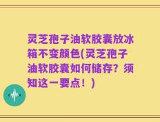 灵芝孢子油软胶囊放冰箱不变颜色(灵芝孢子油软胶囊如何储存？须知这一要点！)