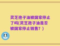 灵芝孢子油被国家停止了吗(灵芝孢子油是否被国家停止销售？)