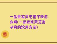 一品世家灵芝孢子粉怎么喝(一品世家灵芝孢子粉的饮用方法)