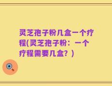灵芝孢子粉几盒一个疗程(灵芝孢子粉：一个疗程需要几盒？)