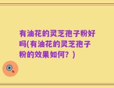 有油花的灵芝孢子粉好吗(有油花的灵芝孢子粉的效果如何？)