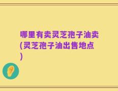 哪里有卖灵芝孢子油卖(灵芝孢子油出售地点)