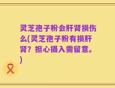 灵芝孢子粉会肝肾损伤么(灵芝孢子粉有损肝肾？担心摄入需留意。)