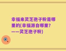 幸福来灵芝孢子粉是哪里的(幸福源自哪里？——灵芝孢子粉)