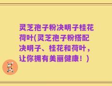 灵芝孢子粉决明子桂花荷叶(灵芝孢子粉搭配决明子、桂花和荷叶，让你拥有美丽健康！)