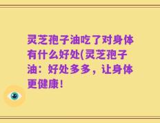 灵芝孢子油吃了对身体有什么好处(灵芝孢子油：好处多多，让身体更健康！