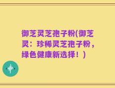 御芝灵芝孢子粉(御芝灵：珍稀灵芝孢子粉，绿色健康新选择！)