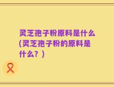 灵芝孢子粉原料是什么(灵芝孢子粉的原料是什么？)