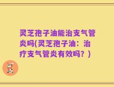 灵芝孢子油能治支气管炎吗(灵芝孢子油：治疗支气管炎有效吗？)