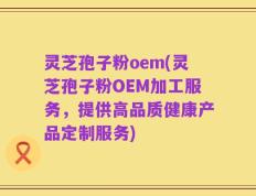 灵芝孢子粉oem(灵芝孢子粉OEM加工服务，提供高品质健康产品定制服务)