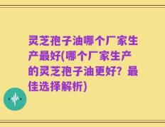 灵芝孢子油哪个厂家生产最好(哪个厂家生产的灵芝孢子油更好？最佳选择解析)