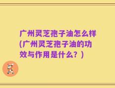 广州灵芝孢子油怎么样(广州灵芝孢子油的功效与作用是什么？)
