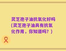 灵芝孢子油抗氧化好吗(灵芝孢子油具有抗氧化作用，你知道吗？)