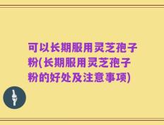 可以长期服用灵芝孢子粉(长期服用灵芝孢子粉的好处及注意事项)