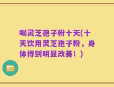 喝灵芝孢子粉十天(十天饮用灵芝孢子粉，身体得到明显改善！)