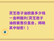 灵芝孢子油胶囊多少钱一盒啊图片(灵芝孢子油胶囊售价直击，揭晓其中秘密！)