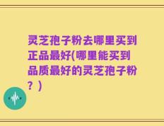 灵芝孢子粉去哪里买到正品最好(哪里能买到品质最好的灵芝孢子粉？)