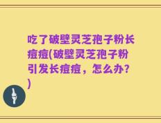 吃了破壁灵芝孢子粉长痘痘(破壁灵芝孢子粉引发长痘痘，怎么办？)