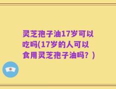 灵芝孢子油17岁可以吃吗(17岁的人可以食用灵芝孢子油吗？)