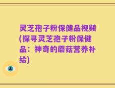 灵芝孢子粉保健品视频(探寻灵芝孢子粉保健品：神奇的蘑菇营养补给)