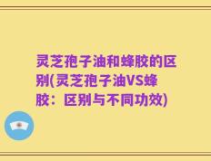 灵芝孢子油和蜂胶的区别(灵芝孢子油VS蜂胶：区别与不同功效)