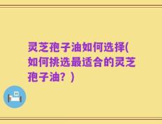 灵芝孢子油如何选择(如何挑选最适合的灵芝孢子油？)