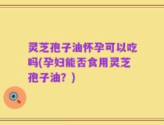 灵芝孢子油怀孕可以吃吗(孕妇能否食用灵芝孢子油？)