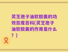 灵芝孢子油软胶囊的功效百度百科(灵芝孢子油软胶囊的作用是什么？)