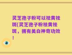 灵芝孢子粉可以祛黄祛斑(灵芝孢子粉祛黄祛斑，拥有美白神奇功效！