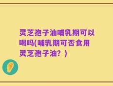 灵芝孢子油哺乳期可以喝吗(哺乳期可否食用灵芝孢子油？)