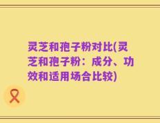 灵芝和孢子粉对比(灵芝和孢子粉：成分、功效和适用场合比较)