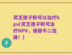 灵芝孢子粉可以治疗hpv(灵芝孢子粉可治疗HPV，保健不二选择！)