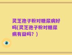 灵芝孢子粉对糖尿病好吗(灵芝孢子粉对糖尿病有益吗？)
