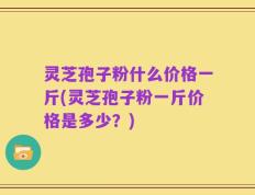 灵芝孢子粉什么价格一斤(灵芝孢子粉一斤价格是多少？)