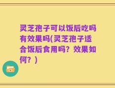 灵芝孢子可以饭后吃吗有效果吗(灵芝孢子适合饭后食用吗？效果如何？)