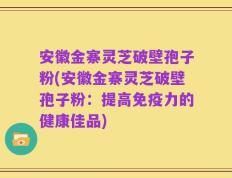 安徽金寨灵芝破壁孢子粉(安徽金寨灵芝破壁孢子粉：提高免疫力的健康佳品)