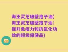 海王灵芝破壁孢子油(海王灵芝破壁孢子油：提升免疫力和抗氧化功效的超级保健品)