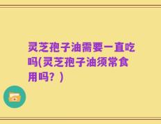 灵芝孢子油需要一直吃吗(灵芝孢子油须常食用吗？)