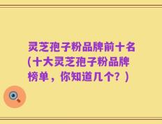 灵芝孢子粉品牌前十名(十大灵芝孢子粉品牌榜单，你知道几个？)