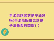 手术后吃灵芝孢子油好吗(手术后服用灵芝孢子油是否有益处？)