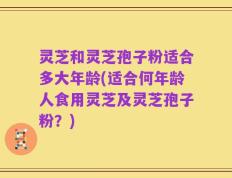 灵芝和灵芝孢子粉适合多大年龄(适合何年龄人食用灵芝及灵芝孢子粉？)