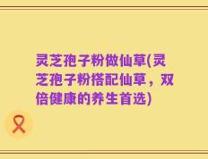 灵芝孢子粉做仙草(灵芝孢子粉搭配仙草，双倍健康的养生首选)